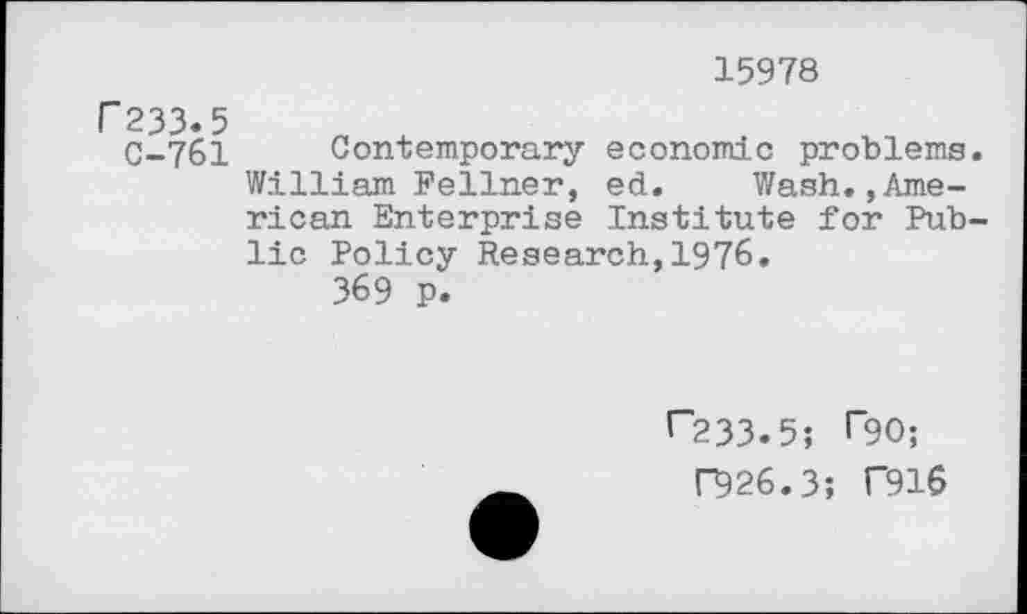 ﻿15978
r 233.5
C-761 Contemporary economic problems. William Fellner, ed. Wash.,American Enterprise Institute for Public Policy Research,1976.
369 p.
1“233.5; T90;
F926.3; T916